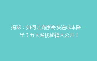 揭秘：如何让商家寄快递成本降一半？五大省钱秘籍大公开！