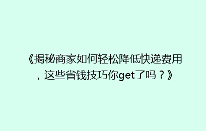 《揭秘商家如何轻松降低快递费用，这些省钱技巧你get了吗？》