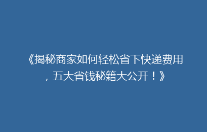 《揭秘商家如何轻松省下快递费用，五大省钱秘籍大公开！》