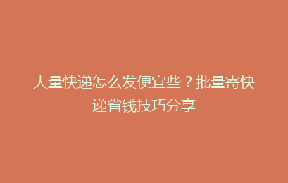 大量快递怎么发便宜些?批量寄快递省钱技巧分享