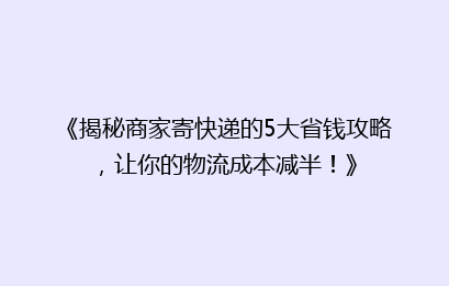 《揭秘商家寄快递的5大省钱攻略，让你的物流成本减半！》