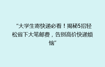 “大学生寄快递必看！揭秘5招轻松省下大笔邮费，告别高价快递烦恼”