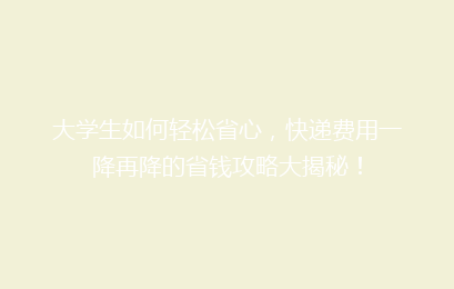 大学生如何轻松省心,快递费用一降再降的省钱攻略大揭秘!
