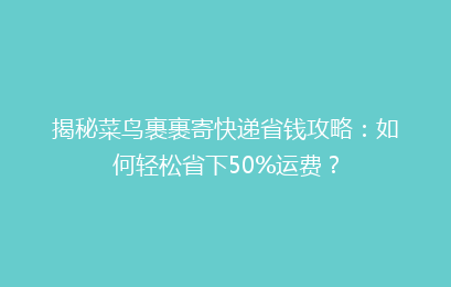 揭秘菜鸟裹裹寄快递省钱攻略：如何轻松省下50%运费？