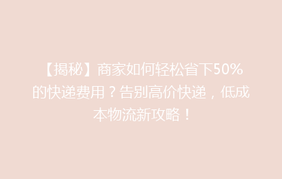 【揭秘】商家如何轻松省下50%的快递费用?告别高价快递,低成本物流新攻略!