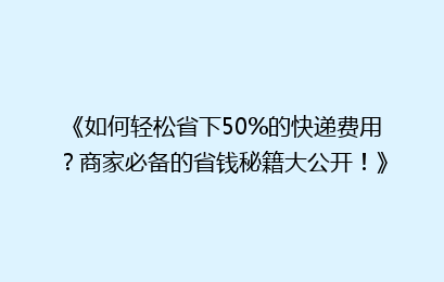 《如何轻松省下50%的快递费用？商家必备的省钱秘籍大公开！》