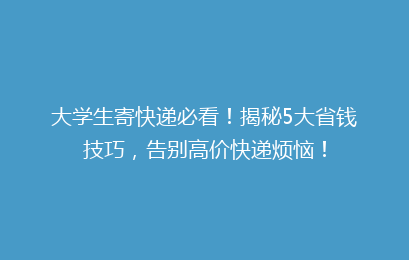 大学生寄快递必看!揭秘5大省钱技巧,告别高价快递烦恼!