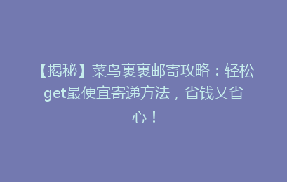 【揭秘】菜鸟裹裹邮寄攻略：轻松get最便宜寄递方法，省钱又省心！