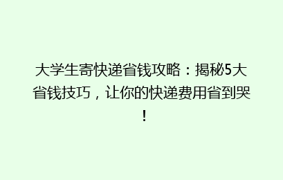 大学生寄快递省钱攻略：揭秘5大省钱技巧，让你的快递费用省到哭！