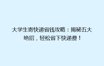 大学生寄快递省钱攻略:揭秘五大绝招,轻松省下快递费!