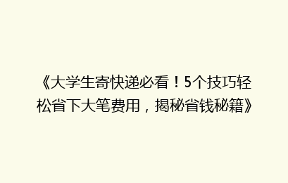 《大学生寄快递必看！5个技巧轻松省下大笔费用，揭秘省钱秘籍》
