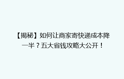 【揭秘】如何让商家寄快递成本降一半？五大省钱攻略大公开！