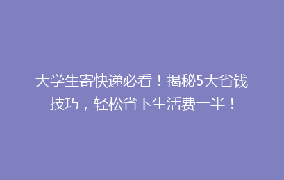 大学生寄快递必看！揭秘5大省钱技巧，轻松省下生活费一半！
