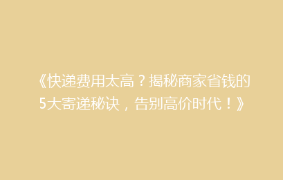 《快递费用太高？揭秘商家省钱的5大寄递秘诀，告别高价时代！》