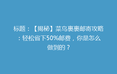 标题：【揭秘】菜鸟裹裹邮寄攻略：轻松省下50%邮费，你是怎么做到的？