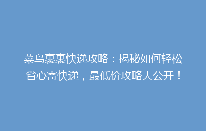 菜鸟裹裹快递攻略：揭秘如何轻松省心寄快递，最低价攻略大公开！