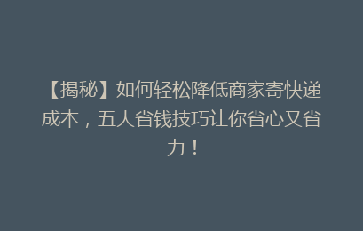 【揭秘】如何轻松降低商家寄快递成本，五大省钱技巧让你省心又省力！