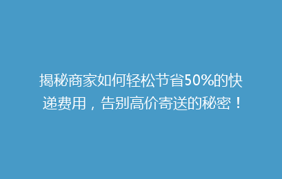 揭秘商家如何轻松节省50%的快递费用，告别高价寄送的秘密！