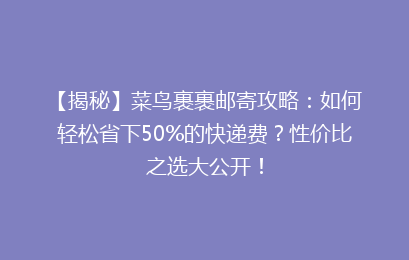 【揭秘】菜鸟裹裹邮寄攻略：如何轻松省下50%的快递费？性价比之选大公开！
