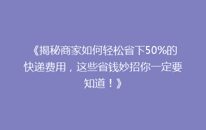 《揭秘商家如何轻松省下50%的快递费用，这些省钱妙招你一定要知道！》