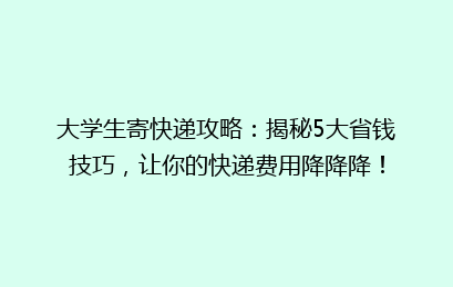 大学生寄快递攻略：揭秘5大省钱技巧，让你的快递费用降降降！