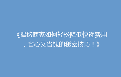 《揭秘商家如何轻松降低快递费用,省心又省钱的秘密技巧!》