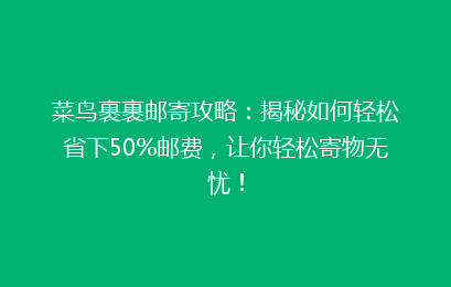 菜鸟裹裹邮寄攻略：揭秘如何轻松省下50%邮费，让你轻松寄物无忧！