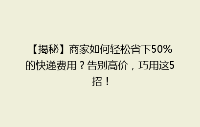 【揭秘】商家如何轻松省下50%的快递费用？告别高价，巧用这5招！