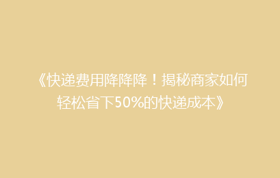 《快递费用降降降！揭秘商家如何轻松省下50%的快递成本》