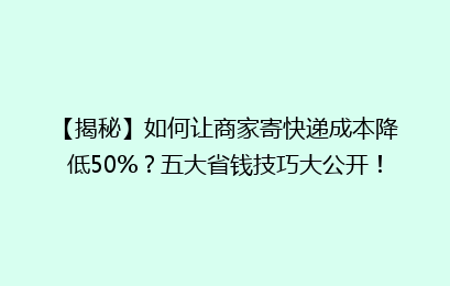 【揭秘】如何让商家寄快递成本降低50%?五大省钱技巧大公开!