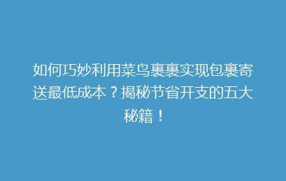 如何巧妙利用菜鸟裹裹实现包裹寄送最低成本？揭秘节省开支的五大秘籍！