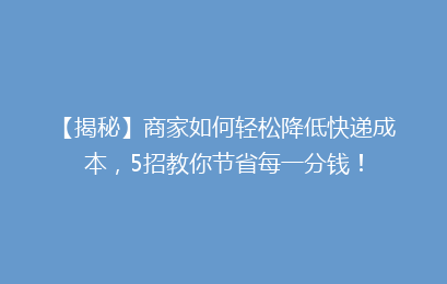 【揭秘】商家如何轻松降低快递成本,5招教你节省每一分钱!