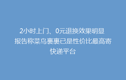 2小时上门、0元退换效果明显 报告称菜鸟裹裹已是性价比最高寄快递平台