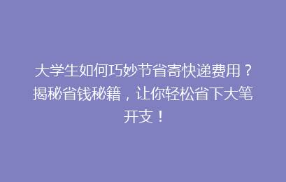 大学生如何巧妙节省寄快递费用？揭秘省钱秘籍，让你轻松省下大笔开支！