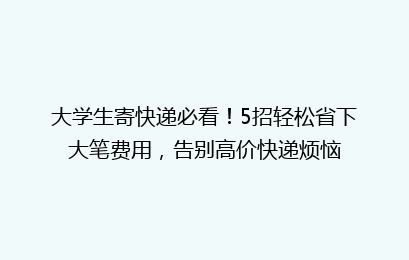 大学生寄快递必看！5招轻松省下大笔费用，告别高价快递烦恼