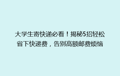 大学生寄快递必看！揭秘5招轻松省下快递费，告别高额邮费烦恼