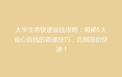 大学生寄快递省钱攻略:揭秘5大省心省钱的寄递技巧,告别高价快递!