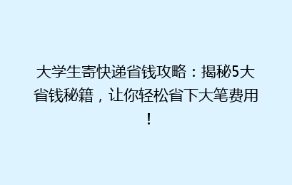 大学生寄快递省钱攻略：揭秘5大省钱秘籍，让你轻松省下大笔费用！