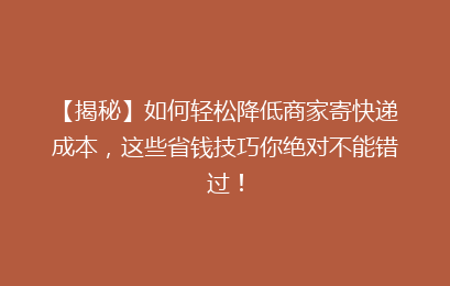 【揭秘】如何轻松降低商家寄快递成本，这些省钱技巧你绝对不能错过！