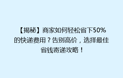 【揭秘】商家如何轻松省下50%的快递费用？告别高价，选择最佳省钱寄递攻略！