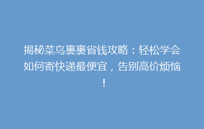揭秘菜鸟裹裹省钱攻略：轻松学会如何寄快递最便宜，告别高价烦恼！