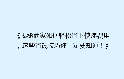 《揭秘商家如何轻松省下快递费用，这些省钱技巧你一定要知道！》