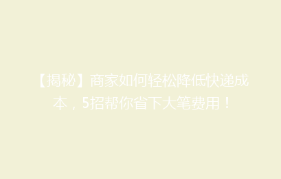 【揭秘】商家如何轻松降低快递成本,5招帮你省下大笔费用!