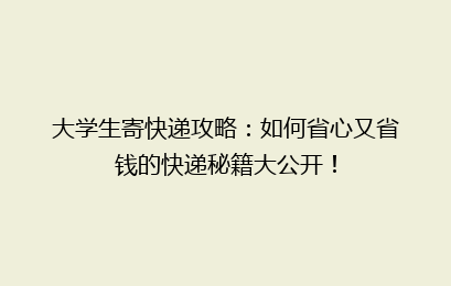 大学生寄快递攻略：如何省心又省钱的快递秘籍大公开！