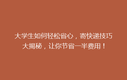 大学生如何轻松省心，寄快递技巧大揭秘，让你节省一半费用！