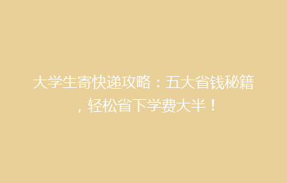 大学生寄快递攻略:五大省钱秘籍,轻松省下学费大半!
