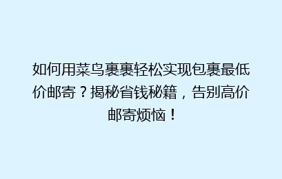 如何用菜鸟裹裹轻松实现包裹最低价邮寄？揭秘省钱秘籍，告别高价邮寄烦恼！