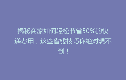 揭秘商家如何轻松节省50%的快递费用，这些省钱技巧你绝对想不到！
