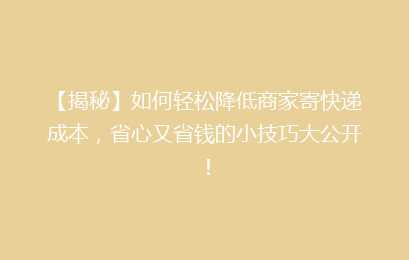 【揭秘】如何轻松降低商家寄快递成本，省心又省钱的小技巧大公开！