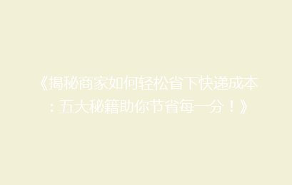 《揭秘商家如何轻松省下快递成本：五大秘籍助你节省每一分！》
